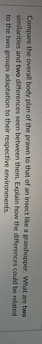 Compare the overall body plan of the prawn to that of an insect like a grasshopper. What are two
similarities and two differences seen between them. Explain how the differences could be related
to the two groups adaptation to their respective environments.
