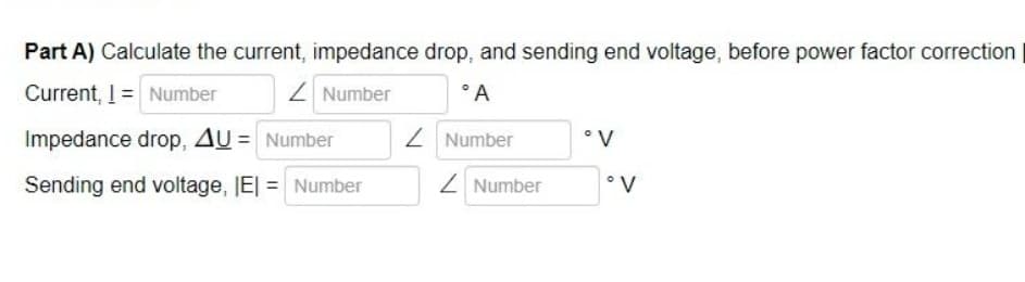 Part A) Calculate the current, impedance drop, and sending end voltage, before power factor correction
Current, I = Number
Z Number
°A
Impedance drop, AU = Number
Z Number
°V
Sending end voltage, IE| = Number
Z Number
•V
