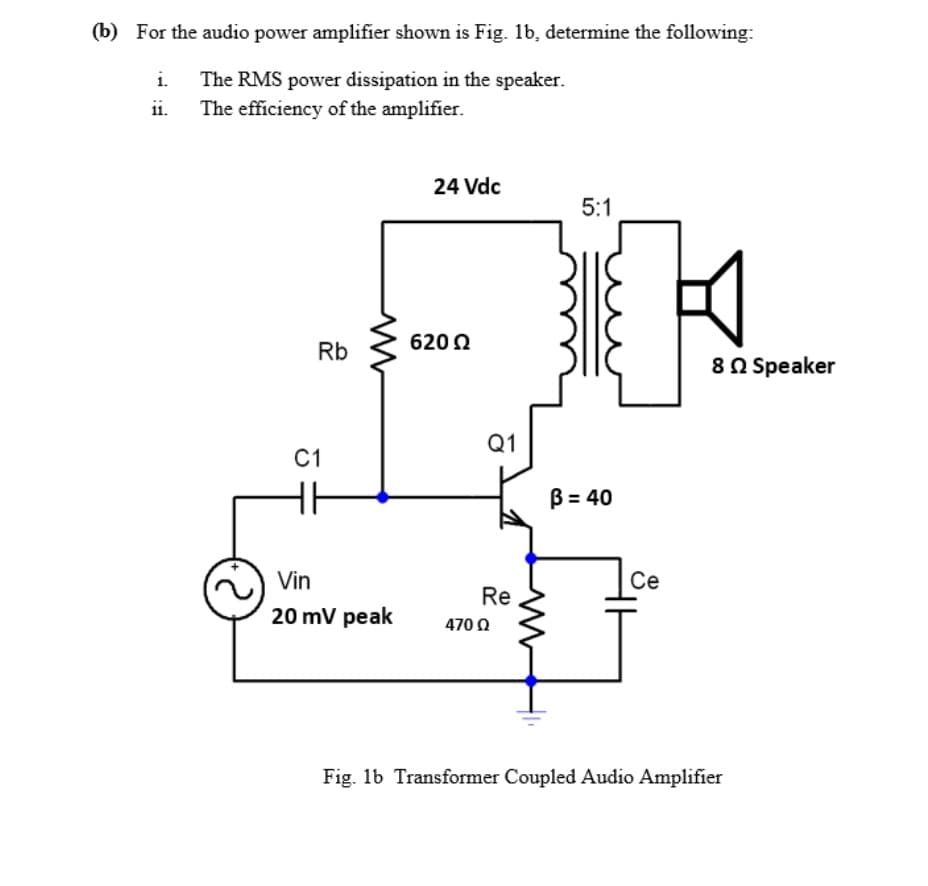 (b) For the audio power amplifier shown is Fig. 1b, determine the following:
i.
The RMS power dissipation in the speaker.
The efficiency of the amplifier.
ii.
24 Vdc
Rb
C1
620 Ω
Vin
20 mV peak
Q1
5:1
Re
B = 40
Ce
4700
Fig. 1b Transformer Coupled Audio Amplifier
8 Speaker