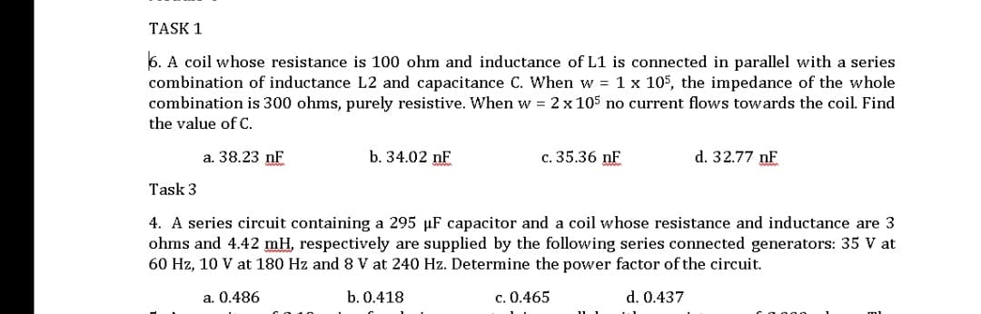 TASK 1
6. A coil whose resistance is 100 ohm and inductance of L1 is connected in parallel with a series
combination of inductance L2 and capacitance C. When w = 1 x 105, the impedance of the whole
combination is 300 ohms, purely resistive. When w = 2 x 105 no current flows towards the coil. Find
the value of C.
a. 38.23 nF
b. 34.02 nF
c. 35.36 nF
d. 32.77 nF
Task 3
4. A series circuit containing a 295 µF capacitor and a coil whose resistance and inductance are 3
ohms and 4.42 mH, respectively are supplied by the following series connected generators: 35 V at
60 Hz, 10 V at 180 Hz and 8 V at 240 Hz. Determine the power factor of the circuit.
a. 0.486
b. 0.418
c. 0.465
d. 0.437
