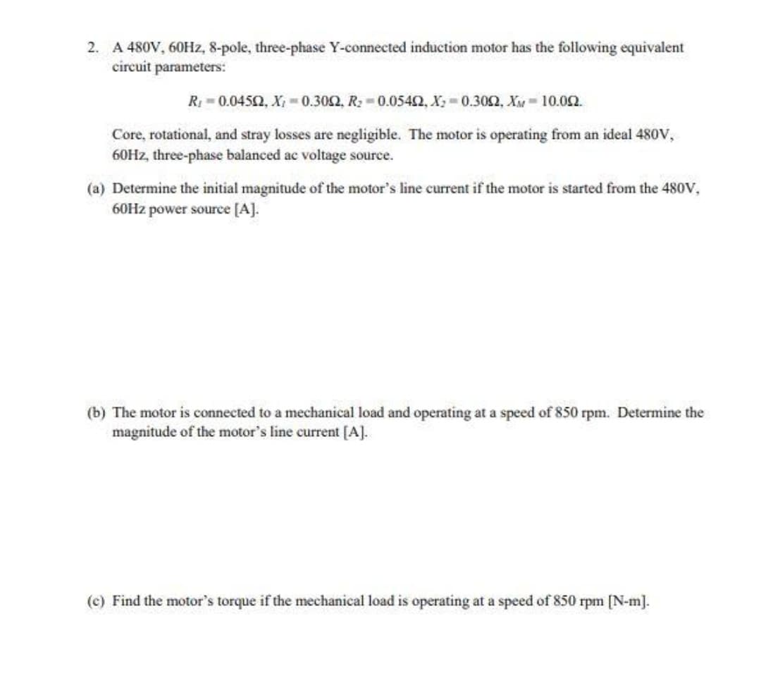 2. A 480V, 60H2, 8-pole, three-phase Y-connected induction motor has the following equivalent
circuit parameters:
R 0.0452, X; 0.302, R: -0.0542, X; 0.302, X 10.02.
Core, rotational, and stray losses are negligible. The motor is operating from an ideal 480V,
60HZ, three-phase balanced ac voltage source.
(a) Determine the initial magnitude of the motor's line current if the motor is started from the 480V,
60Hz power source [A].
(b) The motor is connected to a mechanical load and operating at a speed of 850 rpm. Determine the
magnitude of the motor's line current [A].
(c) Find the motor's torque if the mechanical load is operating at a speed of 850 rpm [N-m].
