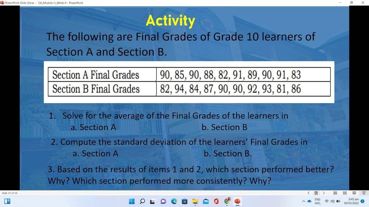 P PowerPoint Slide Show Q4_Module-3_Week-4 - PowerPoint
Slide 33 of 34
0
Activity
The following are Final Grades of Grade 10 learners of
Section A and Section B.
TIFF
Section A Final Grades
90, 85, 90, 88, 82, 91, 89, 90, 91, 83
Section B Final Grades
82, 94, 84, 87, 90, 90, 92, 93, 81, 86
1. Solve for the average of the Final Grades of the learners in
Solve for the
a. Section A
b. Section B
2. Compute the standard deviation of the learners' Final Grades in
a. Section A
b. Section B.
3. Based on the results of items 1 and 2, which section performed better?
Why? Which section performed more consistently? Why?
88
80
ENG
9:45 am
30/05/2022
INTL
4) O
9