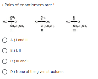 • Pairs of enantiomers are:
CH,
H;C CI
ČH,CH,CH,
CH,
CICH,
ČH,CH,CH3
H3C
H;CCI
ČH,CH,CH,
II
III
A.) I and III
O B.) I, II
O C.) III and I
O D.) None of the given structures
