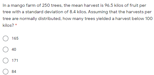 In a mango farm of 250 trees, the mean harvest is 96.5 kilos of fruit per
tree with a standard deviation of 8.4 kilos. Assuming that the harvests per
tree are normally distributed, how many trees yielded a harvest below 100
kilos? *
165
40
171
84
