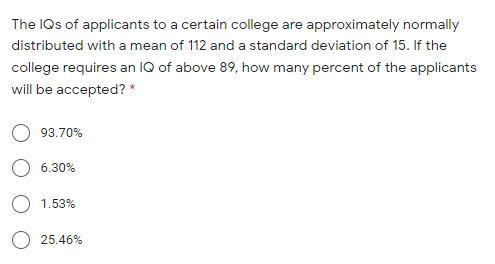 The IQs of applicants to a certain college are approximately normally
distributed with a mean of 112 and a standard deviation of 15. If the
college requires an IQ of above 89, how many percent of the applicants
will be accepted? *
93.70%
6.30%
O 1.53%
25.46%
