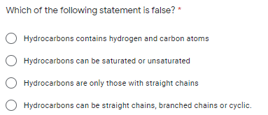 Which of the following statement is false? *
O Hydrocarbons contains hydrogen and carbon atoms
Hydrocarbons can be saturated or unsaturated
Hydrocarbons are only those with straight chains
O Hydrocarbons can be straight chains, branched chains or cyclic.
