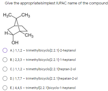 Give the appropriate/simplest IUPAC name of the compound
H3C
CH3
H-
CH3
O A.) 1,1,2 – trimethylbicyclo[2.2.1]-2-heptanol
O B.) 2,3,3 – trimethylbicyclo[2.2.1]-1-heptanol
C.) 1,1,2 – trimethylbicyclo[2.2.1]heptan-2-ol
D.) 1,7,7 – trimethylbicyclo[2.2.1]hepatan-2-ol
E.) 4,4,5 – trimethyl[2.2.1]bicyclo-1-heptanol
