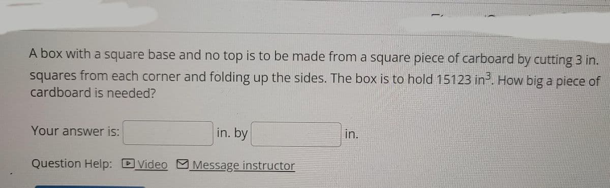 A box with a square base and no top is to be made from a square piece of carboard by cutting 3 in.
squares from each corner and folding up the sides. The box is to hold 15123 in². How big a piece of
cardboard is needed?
Your answer is:
in. by
in.
Question Help:
Video
Message instructor
