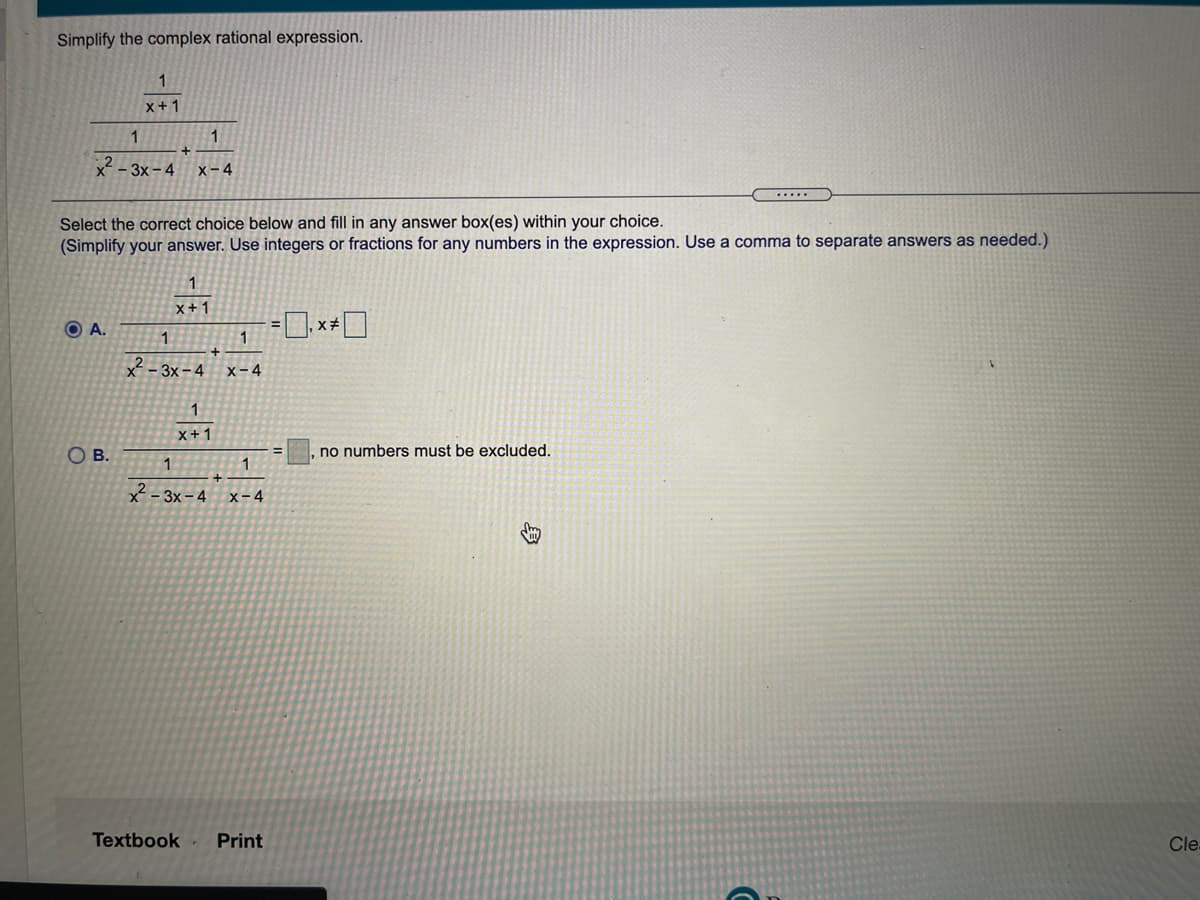 Simplify the complex rational expression.
1
x+1
1
x - 3x – 4
x-4
.....
Select the correct choice below and fill in any answer box(es) within your choice.
(Simplify your answer. Use integers or fractions for any numbers in the expression. Use a comma to separate answers as needed.)
1
x+1
O A.
1
1
-3x-4
x-4
1
x+1
Ов.
no numbers must be excluded.
1
x² - 3x– 4
x-4
Textbook
Print
Cle-
