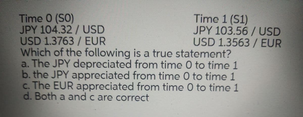 Time 0 (SO)
JPY 104.32/USD
USD 1.3763/ EUR
Which of the following is a true statement?
a. The JPY depreciated from time 0 to time 1
b. the JPY appreciated from time 0 to time 1
c. The EUR appreciated from time 0 to time 1
d. Both a and c are correct
Time 1 (S1)
JPY 103.56/ USD
USD 1.3563 / EUR
