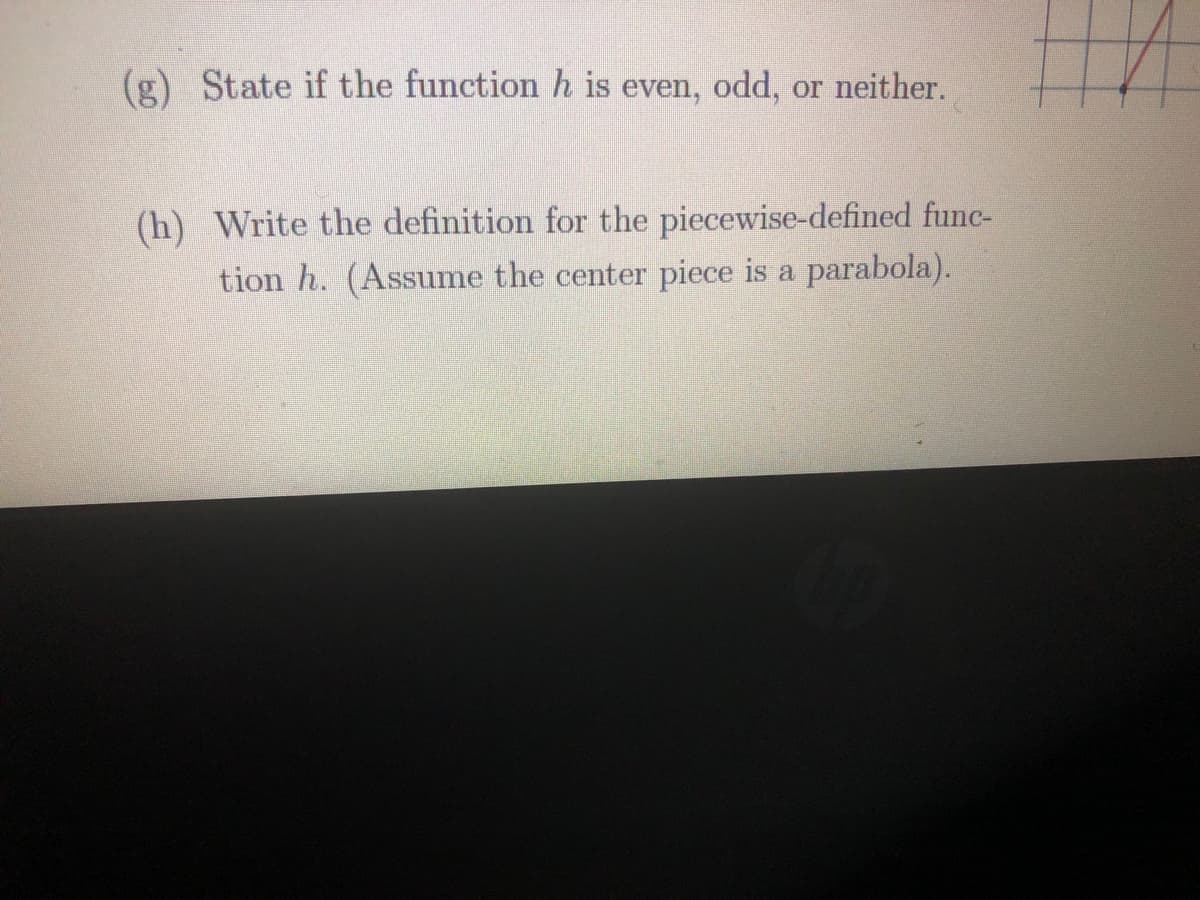 (g) State if the function h is even, odd, or neither.
(h) Write the definition for the piecewise-defined func-
tion h. (Assume the center piece is a parabola).
