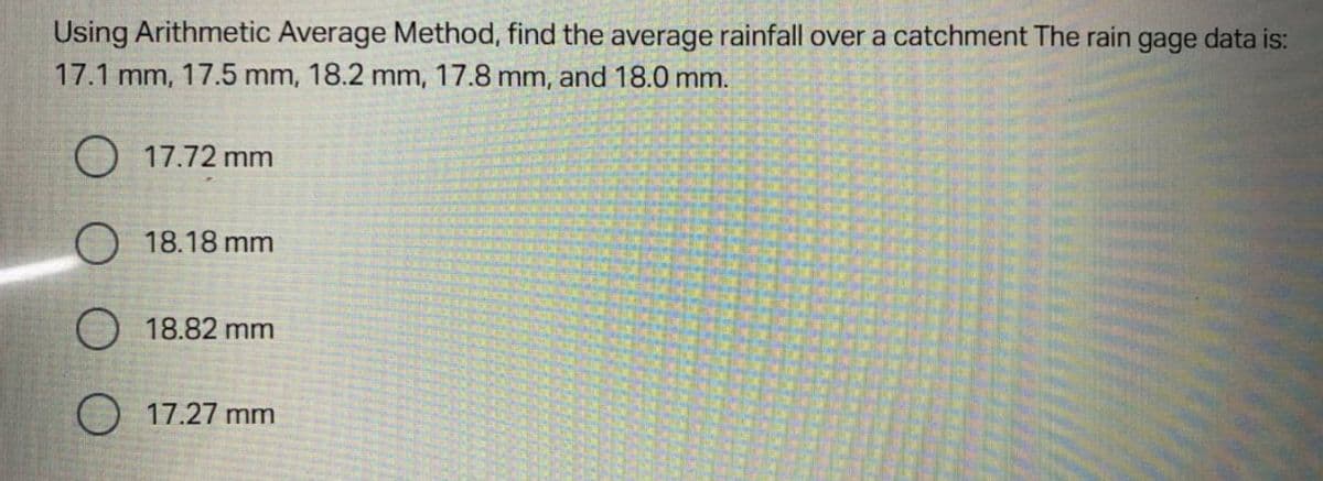 Using Arithmetic Average Method, find the average rainfall over a catchment The rain gage data is:
17.1 mm, 17.5 mm, 18.2 mm, 17.8 mm, and 18.0 mm.
O 17.72 mm
18.18 mm
18.82 mm
17.27 mm