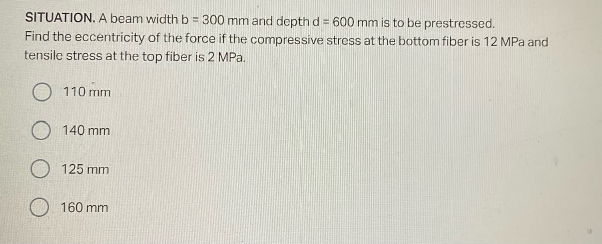SITUATION. A beam width b = 300 mm and depth d = 600 mm is to be prestressed.
Find the eccentricity of the force if the compressive stress at the bottom fiber is 12 MPa and
tensile stress at the top fiber is 2 MPa.
110 mm
140 mm
125 mm
O 160 mm