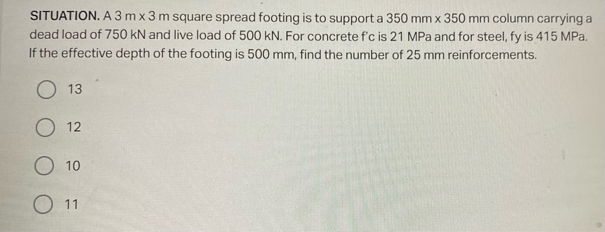 SITUATION. A 3 mx 3 m square spread footing is to support a 350 mm x 350 mm column carrying a
dead load of 750 kN and live load of 500 kN. For concrete f'c is 21 MPa and for steel, fy is 415 MPa.
If the effective depth of the footing is 500 mm, find the number of 25 mm reinforcements.
O
O
13
12
10
11
9