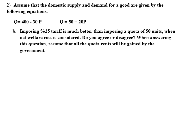 2) Assume that the domestic supply and demand for a good are given by the
following equations.
Q= 400 - 30 P
Q = 50 + 20P
b. Imposing %25 tariff is much better than imposing a quota of 50 units, when
net welfare cost is considered. Do you agree or disagree? When answering
this question, assume that all the quota rents will be gained by the
government.
