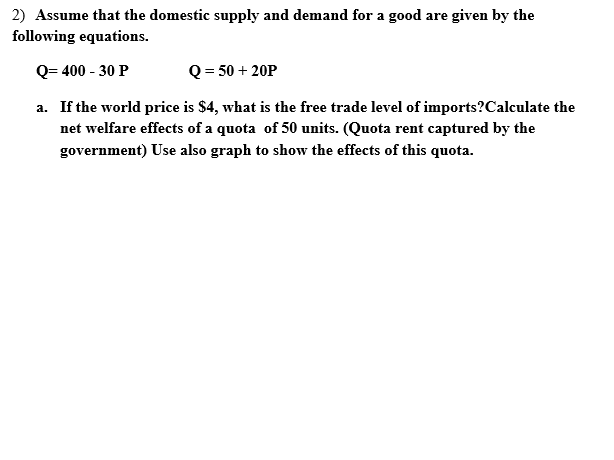 2) Assume that the domestic supply and demand for a good are given by the
following equations.
Q= 400 - 30 P
Q = 50 + 20P
a. If the world price is $4, what is the free trade level of imports?Calculate the
net welfare effects of a quota of 50 units. (Quota rent captured by the
government) Use also graph to show the effects of this quota.
