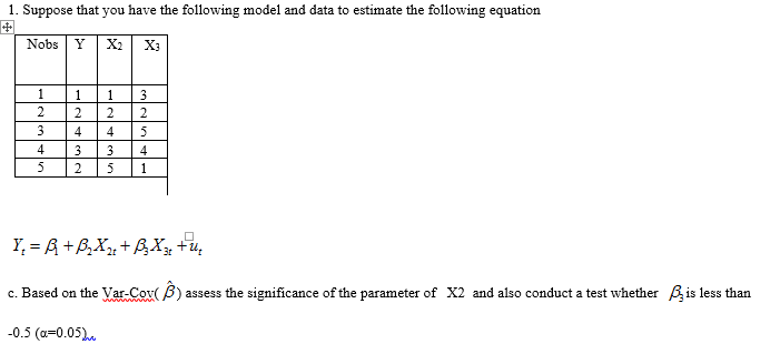 1. Suppose that you have the following model and data to estimate the following equation
Nobs
Y
X2
X3
1.
1.
1
3
2
2
2
2
3
4
4
4
5
5
Y, = R +B,X+BXy +u,
c. Based on the Var-Cov( B)
assess the significance of the parameter of X2 and also conduct a test whether Bis less than
-0.5 (a=0.05).
