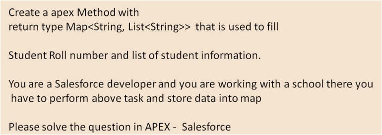 Create a apex Method with
return type Map<String, List<String>> that is used to fill
Student Roll number and list of student information.
You are a Salesforce developer and you are working with a school there you
have to perform above task and store data into map
Please solve the question in APEX - Salesforce
