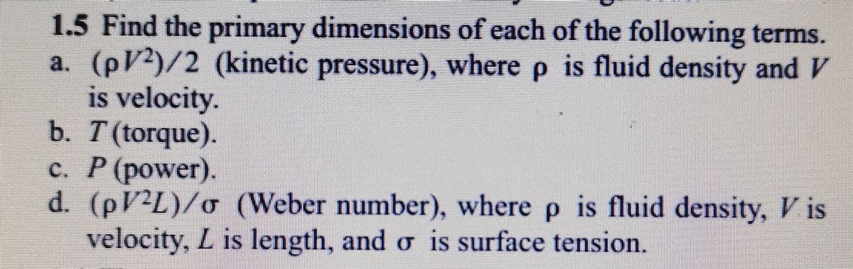 1.5 Find the primary dimensions of each of the following terms.
a. (pV2)/2 (kinetic pressure), where p is fluid density and V
is velocity.
b. T (torque).
c. P (power).
d. (PV2L)/o (Weber number), where p is fluid density, is
velocity, L is length, and o is surface tension.
