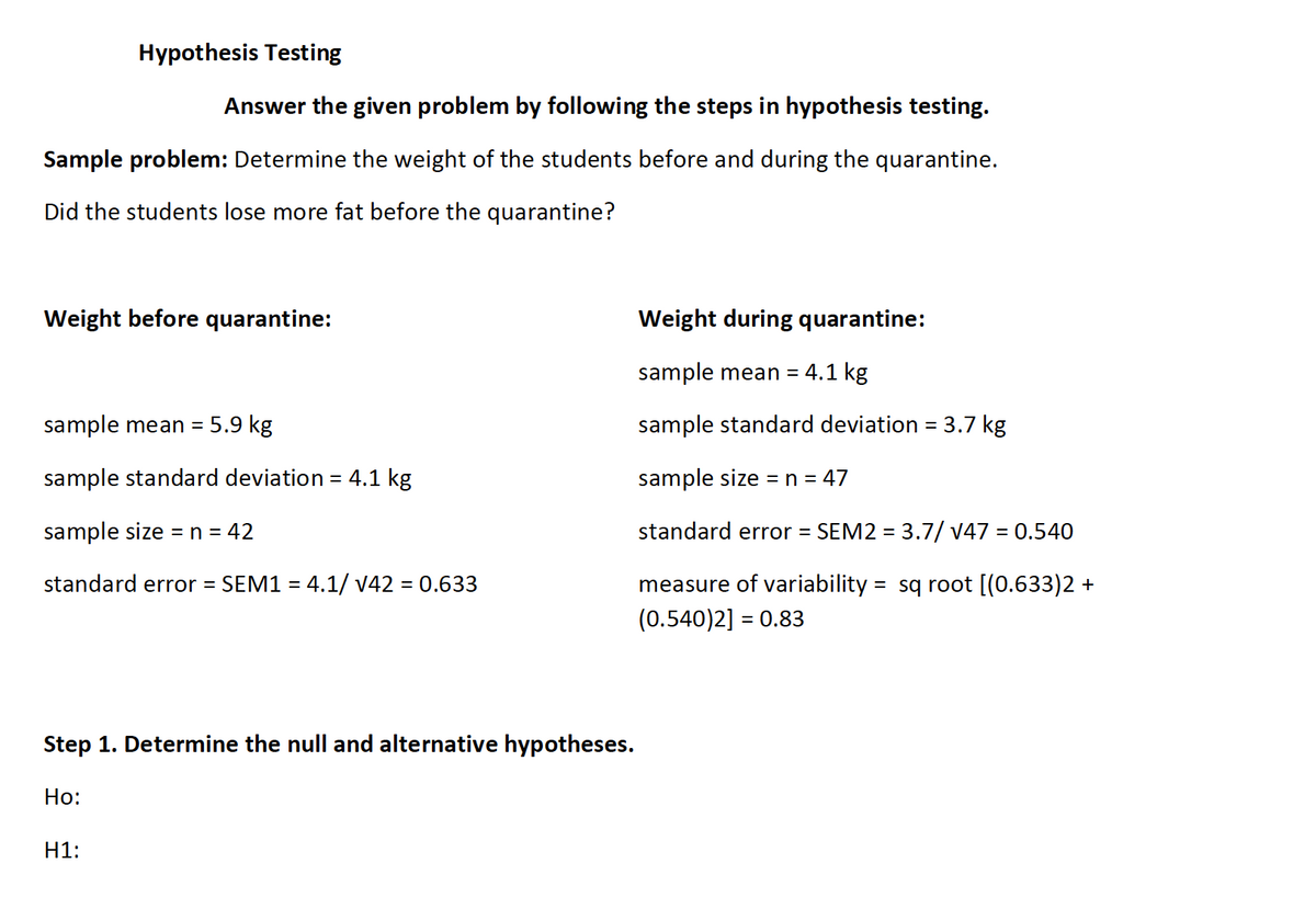 Hypothesis Testing
Answer the given problem by following the steps in hypothesis testing.
Sample problem: Determine the weight of the students before and during the quarantine.
Did the students lose more fat before the quarantine?
Weight before quarantine:
Weight during quarantine:
sample mean =
4.1 kg
sample mean = 5.9 kg
sample standard deviation = 3.7 kg
sample standard deviation = 4.1 kg
sample size =n = 47
sample size =n = 42
standard error =
SEM2 = 3.7/ v47 = 0.540
%3D
%3D
standard error =
SEM1 = 4.1/ v42 = 0.633
measure of variability = sq root [(0.633)2 +
%3D
(0.540)2] :
= 0.83
Step 1. Determine the null and alternative hypotheses.
Но:
H1:
