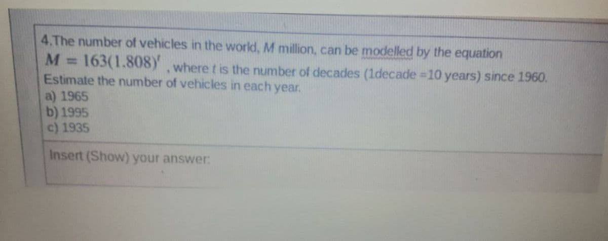 4.The number of vehicles in the world, M million, can be modelled by the equation
163(1.808Y
Estimate the number of vehicles in each year.
a) 1965
b) 1995
c) 1935
M =
,where t is the number of decades (1decade =10 years) since 1960.
Insert (Show) your answer:
