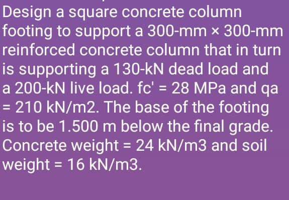 Design a square concrete column
footing to support a 300-mm x 300-mm
reinforced concrete column that in turn
is supporting a 130-kN dead load and
a 200-kN live load. fc' = 28 MPa and qa
= 210 kN/m2. The base of the footing
is to be 1.500 m below the final grade.
Concrete weight = 24 kN/m3 and soil
weight = 16 kN/m3.
