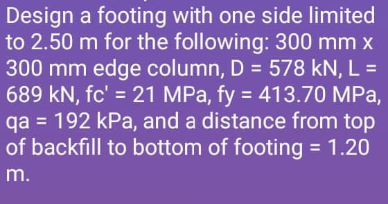 Design a footing with one side limited
to 2.50 m for the following: 300 mm x
300 mm edge column, D = 578 kN, L =
689 kN, fc' = 21 MPa, fy = 413.70 MPa,
qa = 192 kPa, and a distance from top
of backfill to bottom of footing = 1.20
m.
