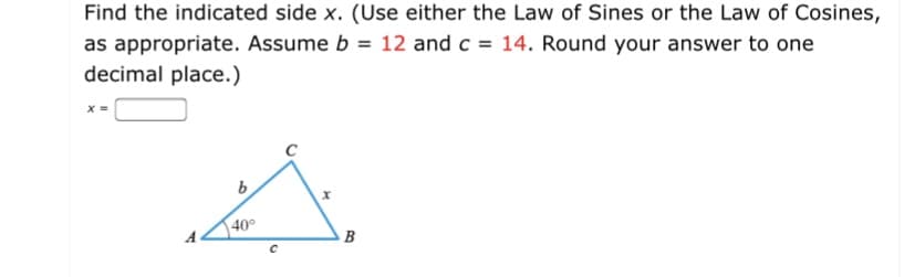 Find the indicated side x. (Use either the Law of Sines or the Law of Cosines,
as appropriate. Assume b = 12 and c = 14. Round your answer to one
decimal place.)
b.
40°
B
