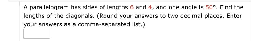 A parallelogram has sides of lengths 6 and 4, and one angle is 50°. Find the
lengths of the diagonals. (Round your answers to two decimal places. Enter
your answers as a comma-separated list.)
