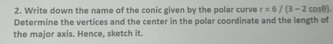 2. Write down the name of the conic given by the polar curve r = 6/ (3- 2 cose).
Determine the vertices and the center in the polar coordinate and the length of
the major axis. Hence, sketch it.
