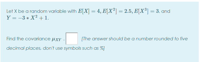 Let X be a random variable with E[X] = 4, E[X²] = 2.5, E[X³] = 3, and
Y = -3 * X2 +1.
Find the covariance µxy
[The answer should be a number rounded to five
decimal places, don't use symbols such as %)
