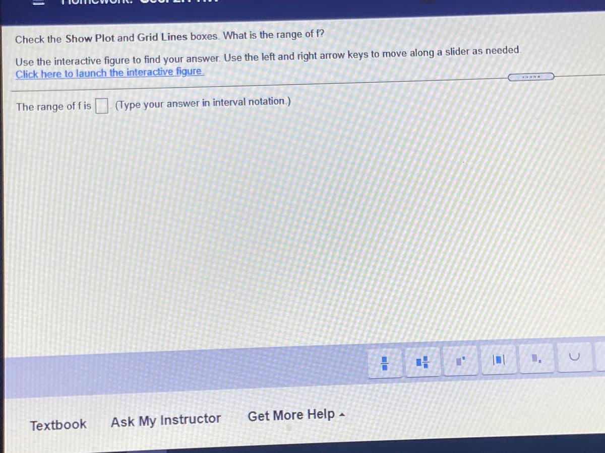 Check the Show Plot and Grid Lines boxes. What is the range of f?
Use the interactive figure to find your answer. Use the left and right arrow keys to move along a slider as needed.
Click here to launch the interactive figure.
The range off is (Type your answer in interval notation.)
Textbook
Ask My Instructor
Get More Help -
