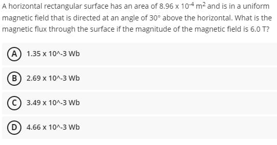 A horizontal rectangular surface has an area of 8.96 x 104 m? and is in a uniform
magnetic field that is directed at an angle of 30° above the horizontal. What is the
magnetic flux through the surface if the magnitude of the magnetic field is 6.0 T?
A 1.35 x 10^-3 Wb
B 2.69 x 10^-3 Wb
C) 3.49 x 10^-3 Wb
D) 4.66 x 10^-3 Wb
