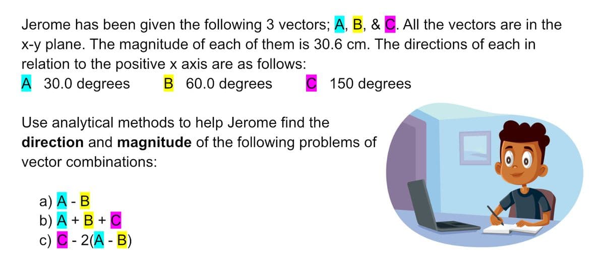 Jerome has been given the following 3 vectors; A, B, & C. All the vectors are in the
x-y plane. The magnitude of each of them is 30.6 cm. The directions of each in
relation to the positive x axis are as follows:
A 30.0 degrees B 60.0 degrees C 150 degrees
Use analytical methods to help Jerome find the
direction and magnitude of the following problems of
vector combinations:
a) A - B
b) A + B + C
c) C-2(A - B)
