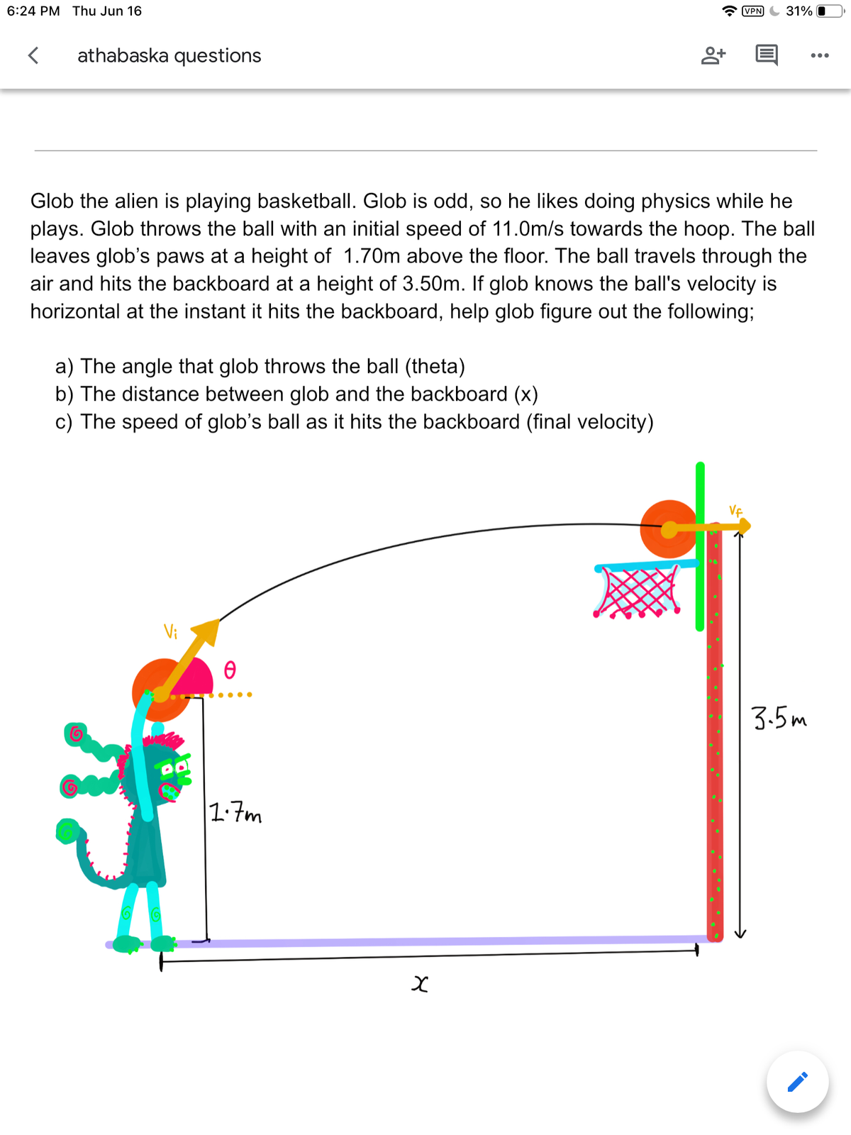 6:24 PM Thu Jun 16
< athabaska questions
8+
Glob the alien is playing basketball. Glob is odd, so he likes doing physics while he
plays. Glob throws the ball with an initial speed of 11.0m/s towards the hoop. The ball
leaves glob's paws at a height of 1.70m above the floor. The ball travels through the
air and hits the backboard at a height of 3.50m. If glob knows the ball's velocity is
horizontal at the instant it hits the backboard, help glob figure out the following;
a) The angle that glob throws the ball (theta)
b) The distance between glob and the backboard (x)
c) The speed of glob's ball as it hits the backboard (final velocity)
Ꮎ
●●●●
1.7m
VPN 31%
x
3.5m
:
