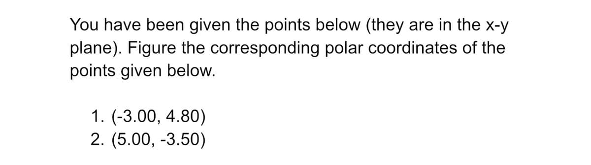 You have been given the points below (they are in the x-y
plane). Figure the corresponding polar coordinates of the
points given below.
1. (-3.00, 4.80)
2. (5.00, -3.50)