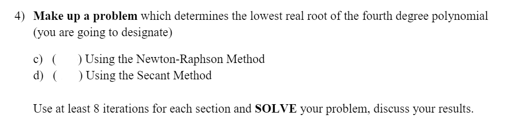 4) Make up a problem which determines the lowest real root of the fourth degree polynomial
(you are going to designate)
) Using the Newton-Raphson Method
) Using the Secant Method
c) (
d) (
Use at least 8 iterations for each section and SOLVE your problem, discuss your results.
