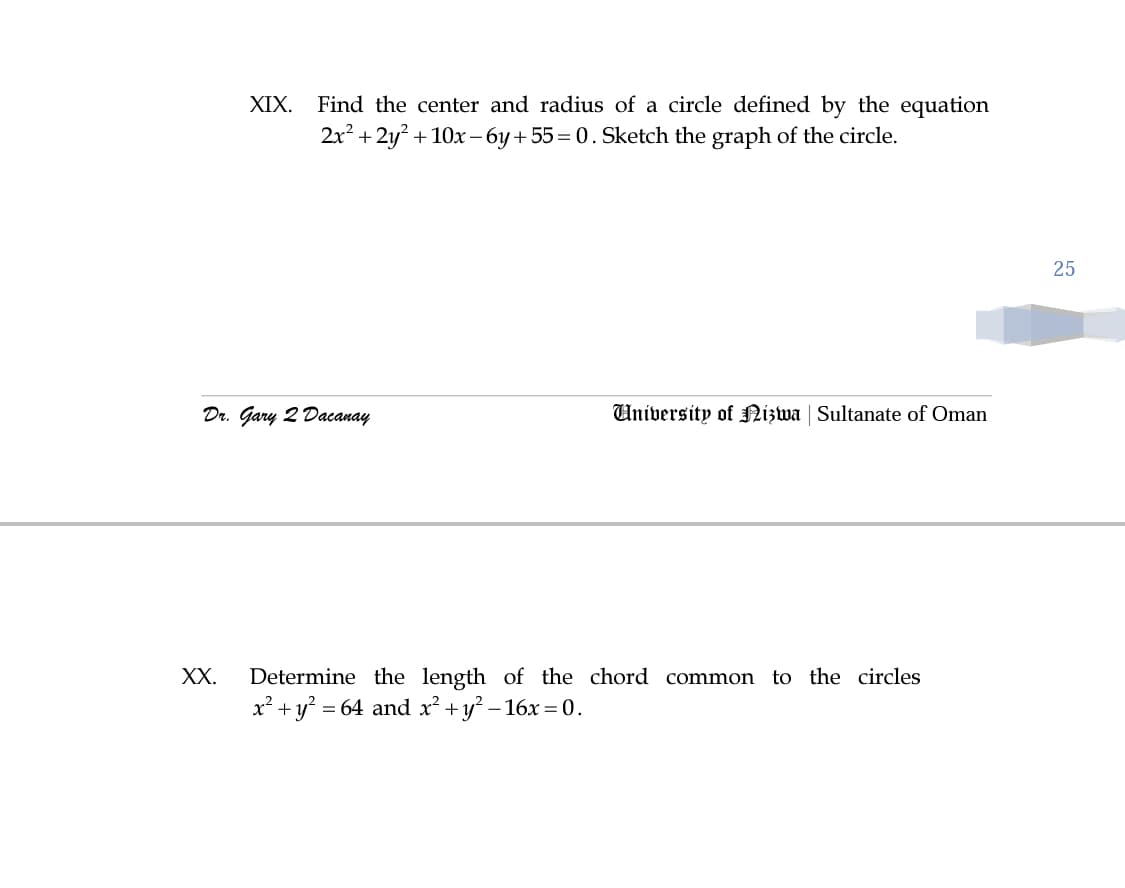 XIX. Find the center and radius of a circle defined by the equation
2x? + 2y? + 10x - 6y +55= 0. Sketch the graph of the circle.
25
Dr. Gary 2 Dacanay
University of Nizwa | Sultanate of Oman
XX.
Determine the length of the chord common to the circles
x² + y? = 64 and x² +y? – 16x =0.
