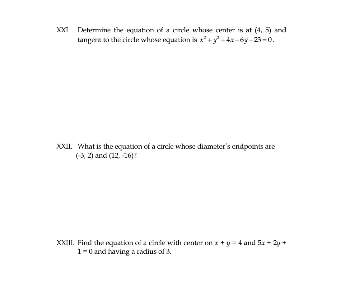 Determine the equation of a circle whose center is at (4, 5) and
tangent to the circle whose equation is x? +y?+4x+6y-23 =0.
XXI.
XXII. What is the equation of a circle whose diameter's endpoints are
(-3, 2) and (12, -16)?
XXIII. Find the equation of a circle with center on x + y = 4 and 5x + 2y +
1 = 0 and having a radius of 3.
