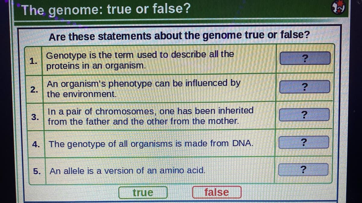 The genome: true or false?
Are these statements about the genome true or false?
Genotype is the term used to describe all the
1.
proteins in an organism.
An organism's phenotype can be influenced by
2.
the environment.
In a pair of chromosomes, one has been inherited
3.
from the father and the other from the mother.
4. The genotype of all organisms is made from DNA.
5.
An allele is a version of an amino acid.
true
false
