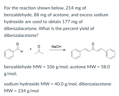 For the reaction shown below, 214 mg of
benzaldehyde, 88 mg of acetone, and excess sodium
hydroxide are used to obtain 177 mg of
dibenzalacetone. What is the percent yield of
dibenzalacetone?
NaOH
+
benzaldehyde MW = 106 g/mol; acetone MW = 58.0
g/mol;
sodium hydroxide MW = 40.0 g/mol; dibenzalacetone
MW = 234 g/mol
