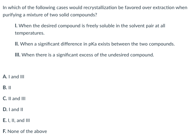 In which of the following cases would recrystallization be favored over extraction when
purifying a mixture of two solid compounds?
I. When the desired compound is freely soluble in the solvent pair at all
temperatures.
II. When a significant difference in pKa exists between the two compounds.
II. When there is a significant excess of the undesired compound.
A. I and III
В. I
C. Il and III
D. I and II
E. I, II, and III
F. None of the above
