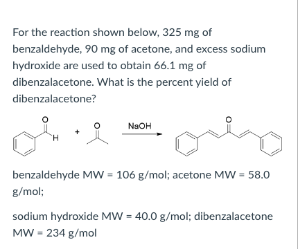 For the reaction shown below, 325 mg of
benzaldehyde, 90 mg of acetone, and excess sodium
hydroxide are used to obtain 66.1 mg of
dibenzalacetone. What is the percent yield of
dibenzalacetone?
NaOH
H.
benzaldehyde MW = 106 g/mol; acetone MW = 58.0
g/mol;
sodium hydroxide MW = 40.0 g/mol; dibenzalacetone
MW = 234 g/mol
