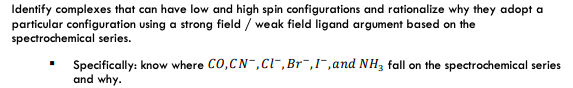 Identify complexes that can have low and high spin configurations and rationalize why they adopt a
particular configuration using a strong field / weak field ligand argument based on the
spectrochemical series.
Specifically: know where CO,CN-,Cl-,Br¯,I¯,and NH3 fall on the spectrochemical series
and why.
