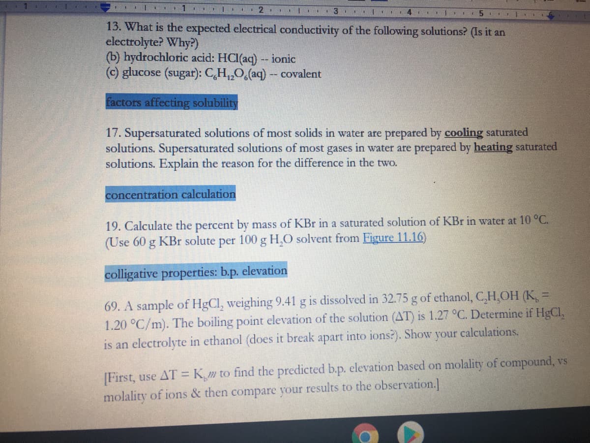 1
I| L 2 | I 3
14 E II
13. What is the expected electrical conductivity of the following solutions? (Is it an
electrolyte? Why?)
(b) hydrochloric acid: HCI(aq) -- ionic
(c) glucose (sugar): C,H,,O,(aq) - covalent
Factors affecting solubility
17. Supersaturated solutions of most solids in water are prepared by cooling saturated
solutions. Supersaturated solutions of most gases in water are prepared by heating saturated
solutions. Explain the reason for the difference in the two.
concentration calculation
19. Calculate the percent by mass of KBr in a saturated solution of KBr in water at 10 °C.
(Use 60 g KBr solute per 100 g H,O solvent from Figure 11.16)
colligative properties: b.p. elevation
69. A sample of HgCl, weighing 9.41 g is dissolved in 32.75 g of ethanol, C,H,OH (K, =
1.20 °C/m). The boiling point elevation of the solution (AT) is 1.27 °C. Determine if HgCl,
is an electrolyte in ethanol (does it break apart into ions?). Show your calculations.
%3D
[First, use AT =K_m to find the predicted b.p. elevation based on molality of compound, vs
molality of ions & then compare your results to the observation.]
