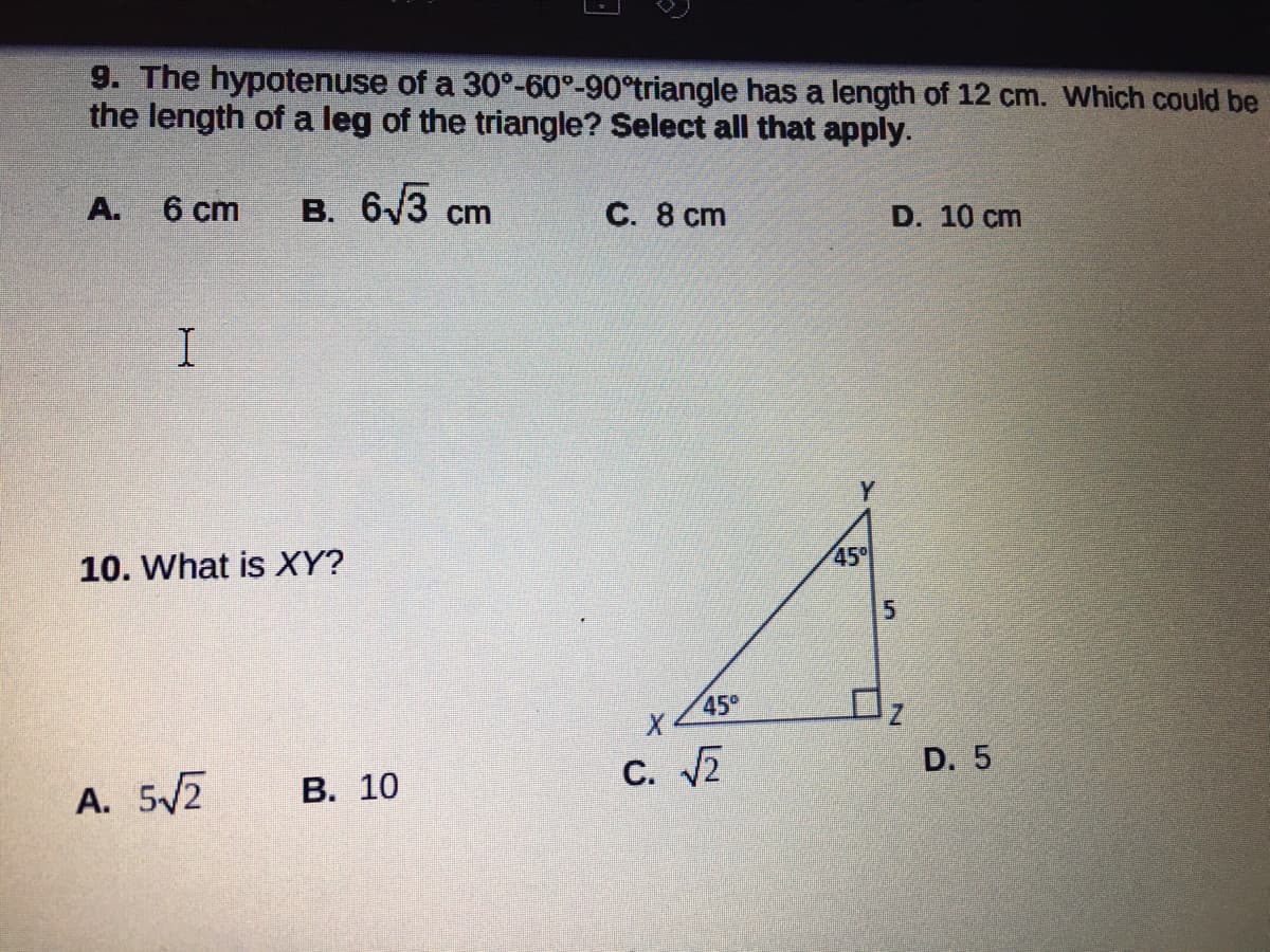 9. The hypotenuse of a 30°-60°-90°triangle has a length of 12 cm. Which could be
the length of a leg of the triangle? Select all that apply.
6 cm
в. 6/3 ст
A.
С. 8 сm
D. 10 cm
Y
10. What is XY?
45°
5
45°
A. 5/2
В. 10
с. 2
D. 5
