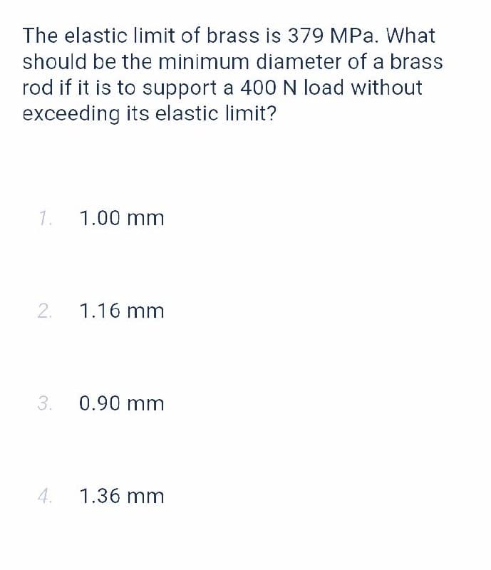 The elastic limit of brass is 379 MPa. What
should be the minimum diameter of a brass
rod if it is to support a 400 N load without
exceeding its elastic limit?
1.
1.00 mm
1.16 mm
3.
0.90 mm
4. 1.36 mm
2.
