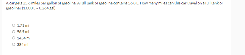 A car gets 25.6 miles per gallon of gasoline. A full tank of gasoline contains 56.8 L. How many miles can this car travel on a full tank of
gasoline? (1.000 L = 0.264 gal)
O 1.71 mi
O 96.9 mi
O 1454 mi
O 384 mi
