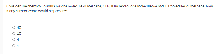 Consider the chemical formula for one molecule of methane, CH4. If instead of one molecule we had 10 molecules of methane, how
many carbon atoms would be present?
40
10
O 4
1
O o o o
