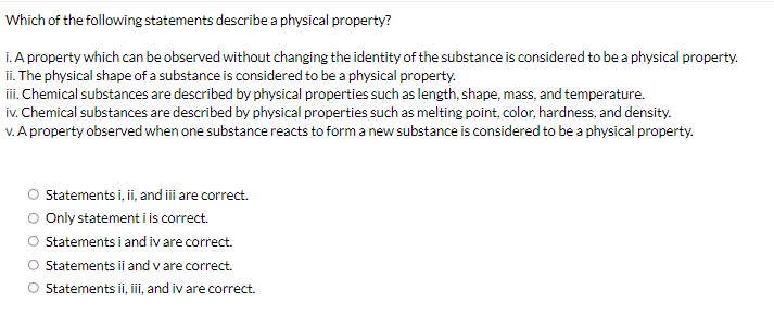 Which of the following statements describe a physical property?
i. A property which can be observed without changing the identity of the substance is considered to be a physical property.
ii. The physical shape of a substance is considered to be a physical property.
iii. Chemical substances are described by physical properties such as length, shape, mass, and temperature.
iv. Chemical substances are described by physical properties such as melting point, color, hardness, and density.
V. A property observed when one substance reacts to form a new substance is considered to be a physical property.
Statements i, i, and i are correct.
Only statement i is correct.
Statements i and iv are correct.
O Statements ii and v are correct.
O Statements ii, iii, and iv are correct.
